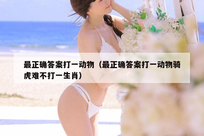 最正确答案打一动物（最正确答案打一动物骑虎难不打一生肖）